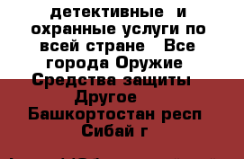 детективные  и охранные услуги по всей стране - Все города Оружие. Средства защиты » Другое   . Башкортостан респ.,Сибай г.